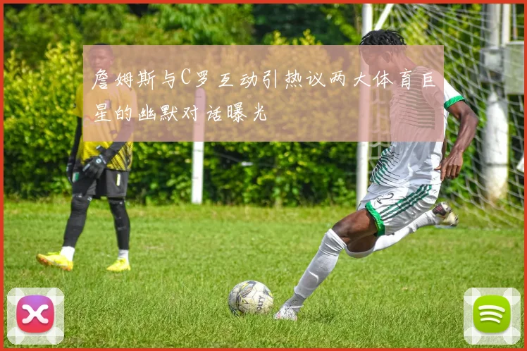 詹姆斯与C罗互动引热议两大体育巨星的幽默对话曝光