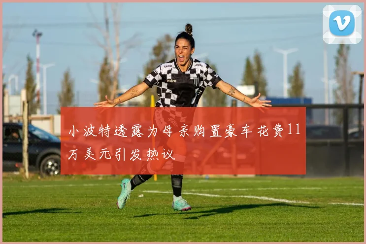 小波特透露为母亲购置豪车花费11万美元引发热议