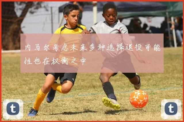 内马尔考虑未来多种选择退役可能性也在权衡之中