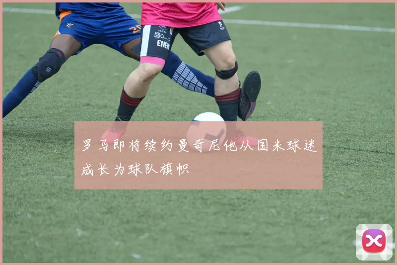 罗马即将续约曼奇尼他从国米球迷成长为球队旗帜