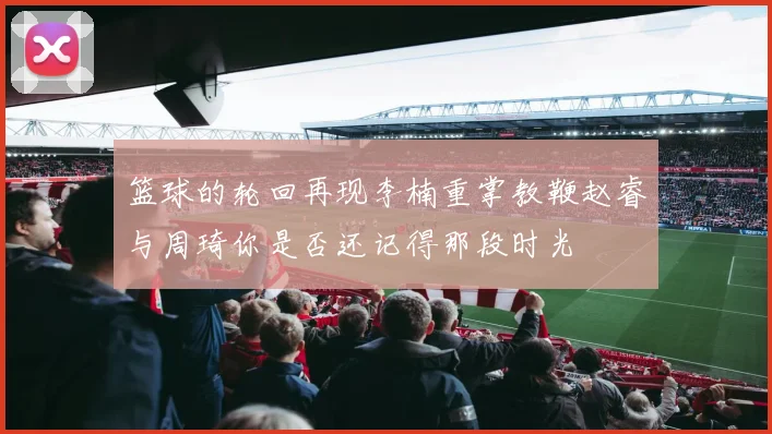 篮球的轮回再现李楠重掌教鞭赵睿与周琦你是否还记得那段时光