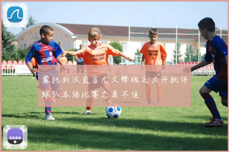 蒙托利沃直言尤文锋线乏力并批评球队本场比赛态度不佳