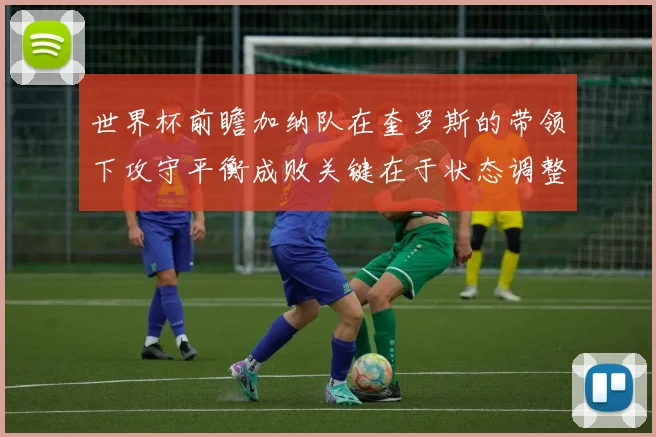 世界杯前瞻加纳队在奎罗斯的带领下攻守平衡成败关键在于状态调整