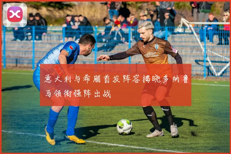 意大利与希腊首发阵容揭晓多纳鲁马领衔强阵出战