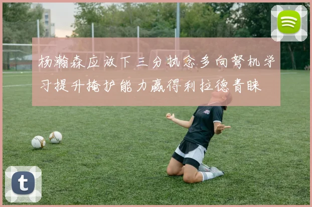 杨瀚森应放下三分执念多向弩机学习提升掩护能力赢得利拉德青睐