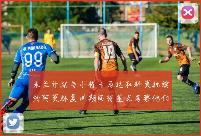 米兰计划与小将卡马达和科莫托续约阿莫林夏训期间将重点考察他们