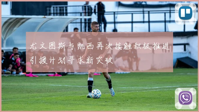 尤文图斯与凯西再次接触积极推进引援计划寻求新突破