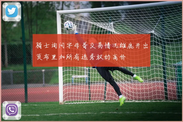 骑士询问字母哥交易情况雄鹿开出莫布里加所有选秀权的高价