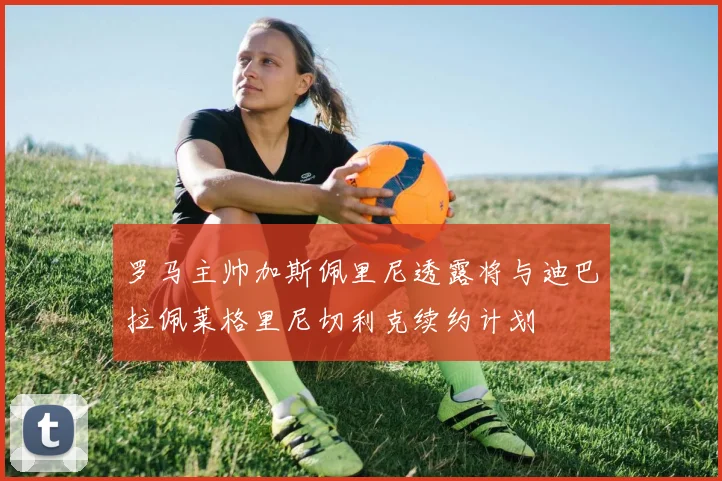 罗马主帅加斯佩里尼透露将与迪巴拉佩莱格里尼切利克续约计划