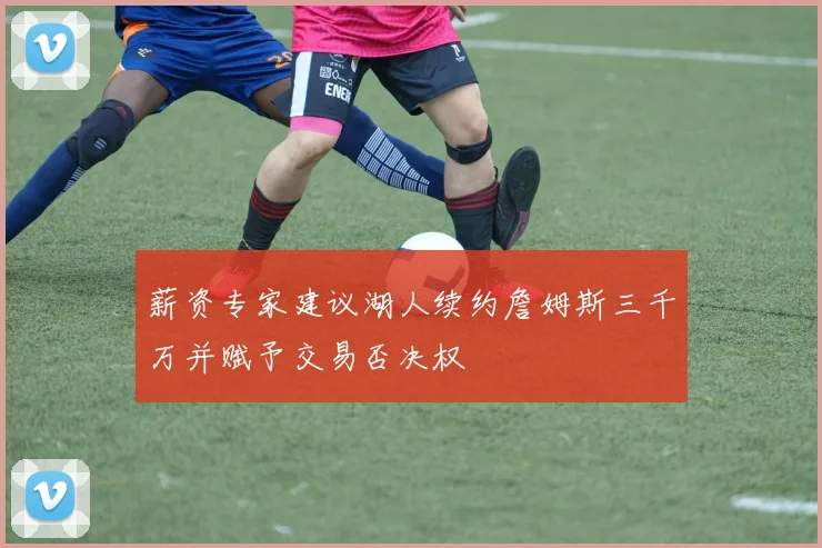 薪资专家建议湖人续约詹姆斯三千万并赋予交易否决权