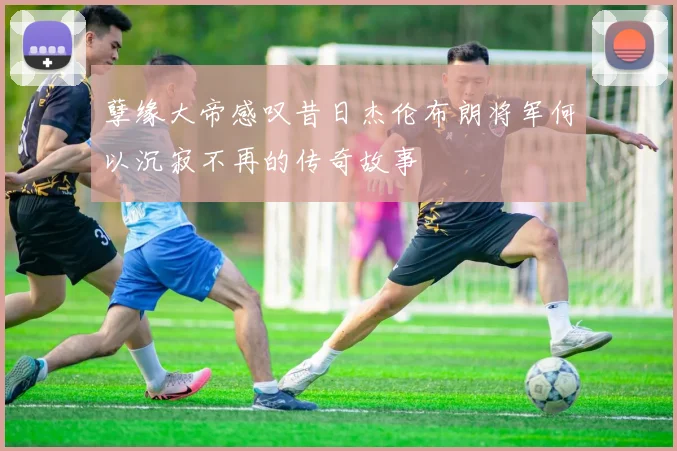 孽缘大帝感叹昔日杰伦布朗将军何以沉寂不再的传奇故事