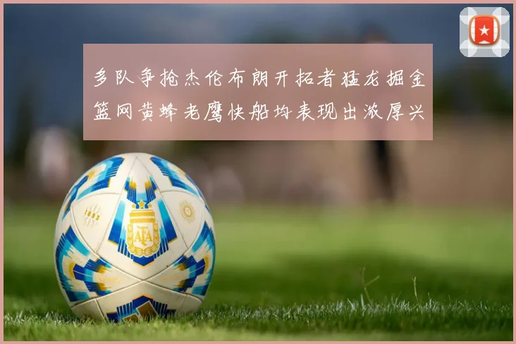 多队争抢杰伦布朗开拓者猛龙掘金篮网黄蜂老鹰快船均表现出浓厚兴趣