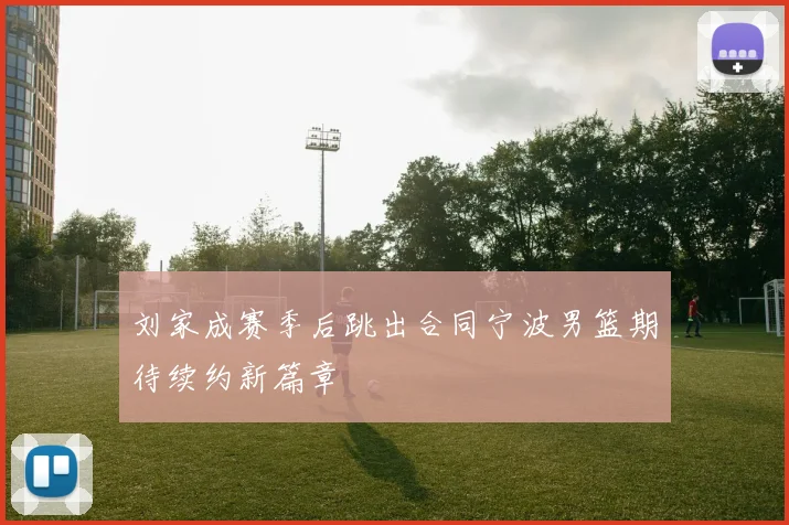 刘家成赛季后跳出合同宁波男篮期待续约新篇章