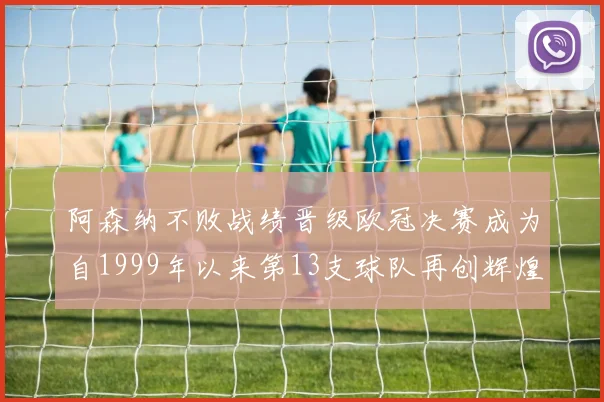 阿森纳不败战绩晋级欧冠决赛成为自1999年以来第13支球队再创辉煌
