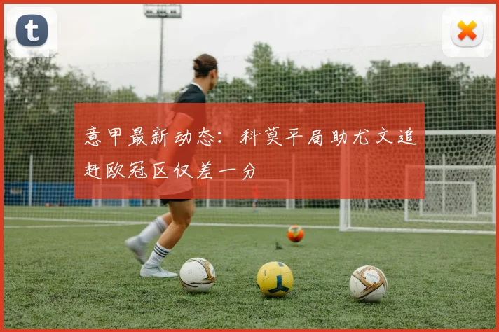意甲最新动态：科莫平局助尤文追赶欧冠区仅差一分