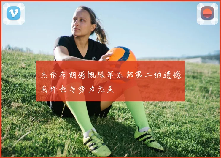 杰伦布朗感慨绿军东部第二的遗憾或许也与努力无关